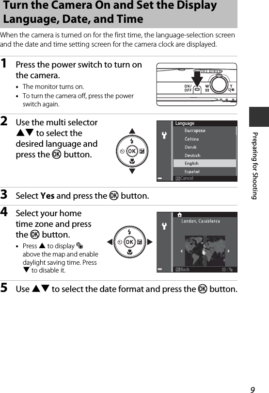 9Preparing for ShootingWhen the camera is turned on for the first time, the language-selection screen and the date and time setting screen for the camera clock are displayed.1Press the power switch to turn on the camera.•The monitor turns on.•To turn the camera off, press the power switch again.2Use the multi selector HI to select the desired language and press the k button.3Select Yes and press the k button.4Select your home time zone and press the k button.•Press H to display W above the map and enable daylight saving time. Press I to disable it.5Use HI to select the date format and press the k button.Turn the Camera On and Set the Display Language, Date, and TimeLanguageCancelCancelBackBack