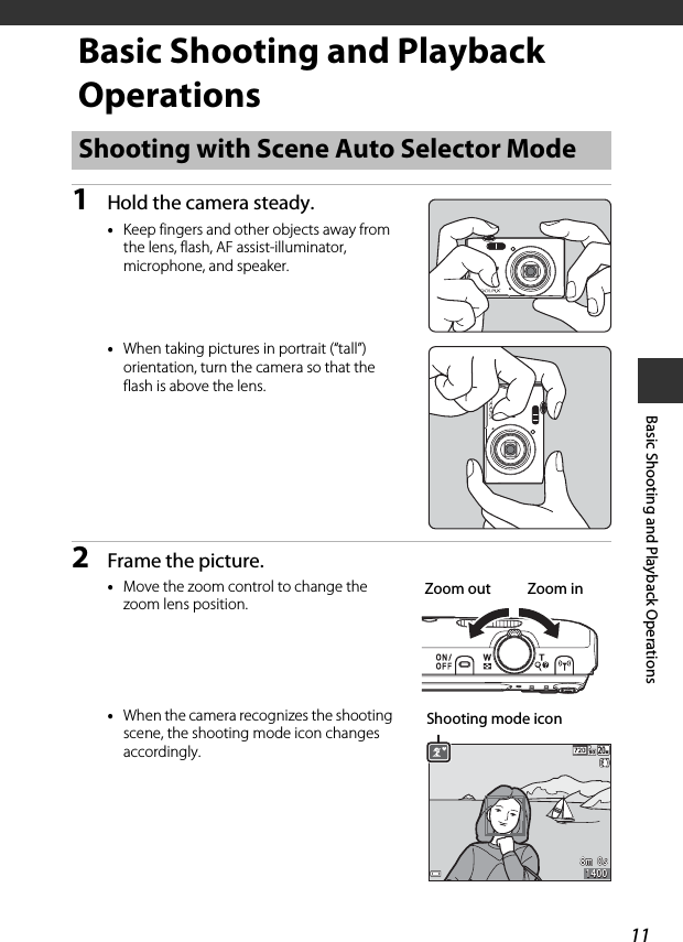 11Basic Shooting and Playback OperationsBasic Shooting and Playback Operations1Hold the camera steady.•Keep fingers and other objects away from the lens, flash, AF assist-illuminator, microphone, and speaker.•When taking pictures in portrait (“tall”) orientation, turn the camera so that the flash is above the lens.2Frame the picture.•Move the zoom control to change the zoom lens position.•When the camera recognizes the shooting scene, the shooting mode icon changes accordingly.Shooting with Scene Auto Selector ModeZoom out Zoom in8m  0s8m  0s14001400Shooting mode icon