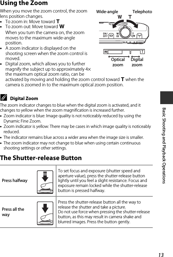 13Basic Shooting and Playback OperationsUsing the ZoomWhen you move the zoom control, the zoom lens position changes.•To zoom in: Move toward g•To zoom out: Move toward fWhen you turn the camera on, the zoom moves to the maximum wide-angle position.•A zoom indicator is displayed on the shooting screen when the zoom control is moved.•Digital zoom, which allows you to further magnify the subject up to approximately 4× the maximum optical zoom ratio, can be activated by moving and holding the zoom control toward g when the camera is zoomed in to the maximum optical zoom position.CDigital ZoomThe zoom indicator changes to blue when the digital zoom is activated, and it changes to yellow when the zoom magnification is increased further.•Zoom indicator is blue: Image quality is not noticeably reduced by using the Dynamic Fine Zoom.•Zoom indicator is yellow: There may be cases in which image quality is noticeably reduced.•The indicator remains blue across a wider area when the image size is smaller.•The zoom indicator may not change to blue when using certain continuous shooting settings or other settings.The Shutter-release ButtonPress halfwayTo set focus and exposure (shutter speed and aperture value), press the shutter-release button lightly until you feel a slight resistance. Focus and exposure remain locked while the shutter-release button is pressed halfway.Press all the wayPress the shutter-release button all the way to release the shutter and take a picture.Do not use force when pressing the shutter-release button, as this may result in camera shake and blurred images. Press the button gently.Wide-angle TelephotoOptical zoomDigital zoom