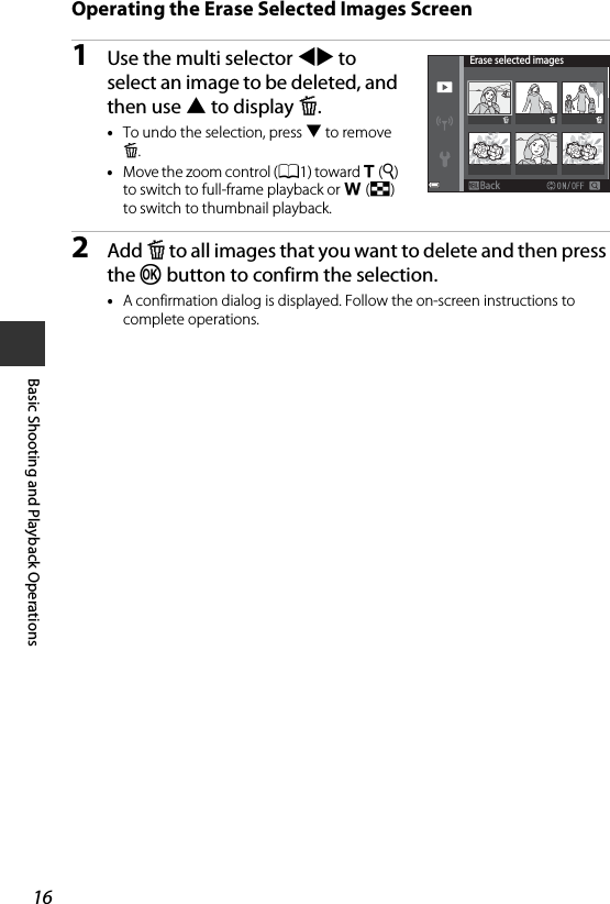 16Basic Shooting and Playback OperationsOperating the Erase Selected Images Screen1Use the multi selector JK to select an image to be deleted, and then use H to display K.•To undo the selection, press I to remove K.•Move the zoom control (A1) toward g(i) to switch to full-frame playback or f(h) to switch to thumbnail playback.2Add K to all images that you want to delete and then press the k button to confirm the selection.•A confirmation dialog is displayed. Follow the on-screen instructions to complete operations.Erase selected imagesBackBack