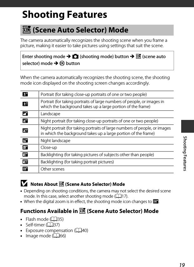 19Shooting FeaturesShooting FeaturesThe camera automatically recognizes the shooting scene when you frame a picture, making it easier to take pictures using settings that suit the scene.When the camera automatically recognizes the shooting scene, the shooting mode icon displayed on the shooting screen changes accordingly.BNotes About x (Scene Auto Selector) Mode•Depending on shooting conditions, the camera may not select the desired scene mode. In this case, select another shooting mode (A17).•When the digital zoom is in effect, the shooting mode icon changes to d.Functions Available in x (Scene Auto Selector) Mode•Flash mode (A35)•Self-timer (A37)•Exposure compensation (A40)•Image mode (A66)x (Scene Auto Selector) ModeEnter shooting mode M A (shooting mode) button M x (scene auto selector) mode M k buttonePortrait (for taking close-up portraits of one or two people)bPortrait (for taking portraits of large numbers of people, or images in which the background takes up a large portion of the frame)fLandscapehNight portrait (for taking close-up portraits of one or two people)cNight portrait (for taking portraits of large numbers of people, or images in which the background takes up a large portion of the frame)gNight landscapeiClose-upjBacklighting (for taking pictures of subjects other than people) dBacklighting (for taking portrait pictures)dOther scenes