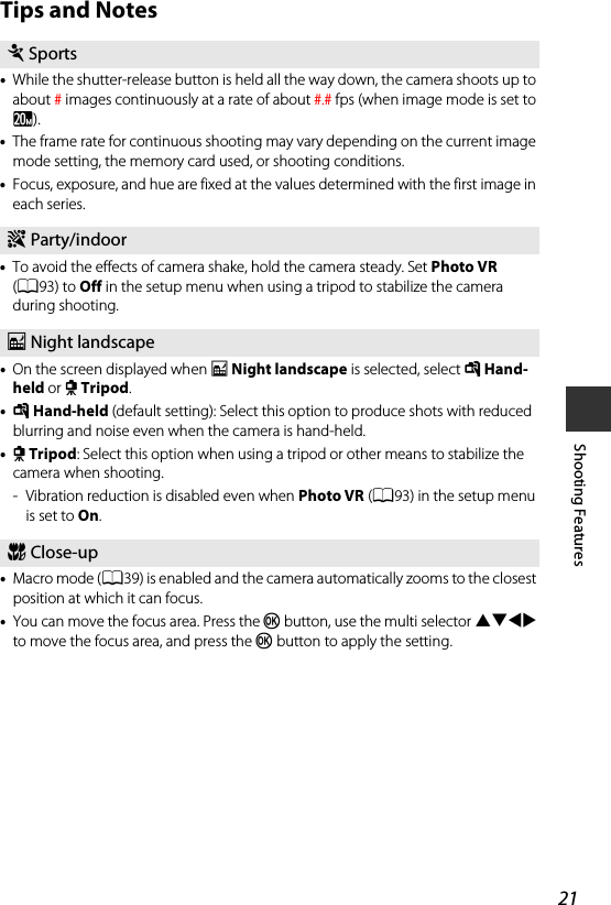 21Shooting FeaturesTips and Notes•While the shutter-release button is held all the way down, the camera shoots up to about #images continuously at a rate of about #.# fps (when image mode is set to x).•The frame rate for continuous shooting may vary depending on the current image mode setting, the memory card used, or shooting conditions.•Focus, exposure, and hue are fixed at the values determined with the first image in each series.•To avoid the effects of camera shake, hold the camera steady. Set Photo VR (A93) to Off in the setup menu when using a tripod to stabilize the camera during shooting.•On the screen displayed when j Night landscape is selected, select u Hand-held or w Tripod.•u Hand-held (default setting): Select this option to produce shots with reduced blurring and noise even when the camera is hand-held.•w Tripod: Select this option when using a tripod or other means to stabilize the camera when shooting.- Vibration reduction is disabled even when Photo VR (A93) in the setup menu is set to On.•Macro mode (A39) is enabled and the camera automatically zooms to the closest position at which it can focus.•You can move the focus area. Press the k button, use the multi selector HIJK to move the focus area, and press the k button to apply the setting.dSportsf Party/indoorj Night landscapek Close-up