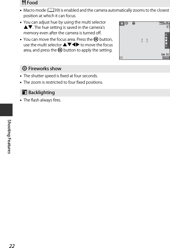 22Shooting Features•Macro mode (A39) is enabled and the camera automatically zooms to the closest position at which it can focus.•You can adjust hue by using the multi selector HI. The hue setting is saved in the camera’s memory even after the camera is turned off.•You can move the focus area. Press the k button, use the multi selector HIJK to move the focus area, and press the k button to apply the setting.•The shutter speed is fixed at four seconds.•The zoom is restricted to four fixed positions.•The flash always fires.u Foodm Fireworks showo Backlighting8m  0s8m  0s14001400