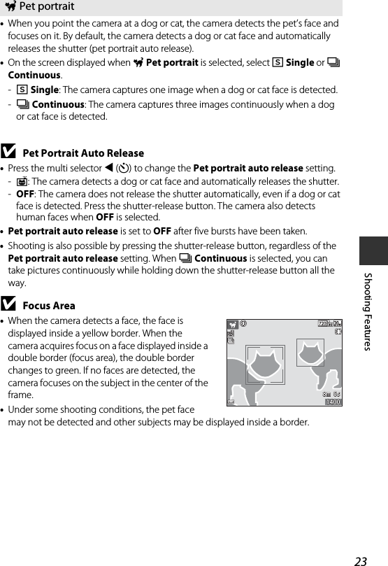23Shooting Features•When you point the camera at a dog or cat, the camera detects the pet’s face and focuses on it. By default, the camera detects a dog or cat face and automatically releases the shutter (pet portrait auto release).•On the screen displayed when OPet portrait is selected, select U Single or V Continuous.-U Single: The camera captures one image when a dog or cat face is detected.-V Continuous: The camera captures three images continuously when a dog or cat face is detected.BPet Portrait Auto Release•Press the multi selector J (n) to change the Pet portrait auto release setting.-Y: The camera detects a dog or cat face and automatically releases the shutter.-OFF: The camera does not release the shutter automatically, even if a dog or cat face is detected. Press the shutter-release button. The camera also detects human faces when OFF is selected.•Pet portrait auto release is set to OFF after five bursts have been taken.•Shooting is also possible by pressing the shutter-release button, regardless of the Pet portrait auto release setting. When V Continuous is selected, you can take pictures continuously while holding down the shutter-release button all the way.BFocus Area•When the camera detects a face, the face is displayed inside a yellow border. When the camera acquires focus on a face displayed inside a double border (focus area), the double border changes to green. If no faces are detected, the camera focuses on the subject in the center of the frame.•Under some shooting conditions, the pet face may not be detected and other subjects may be displayed inside a border.O Pet portrait8m  0s8m  0s14001400