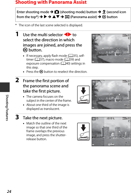 24Shooting FeaturesShooting with Panorama Assist* The icon of the last scene selected is displayed.1Use the multi selector JK to select the direction in which images are joined, and press the k button.•If necessary, apply flash mode (A35), self-timer (A37), macro mode (A39) and exposure compensation (A40) settings in this step.•Press the k button to reselect the direction.2Frame the first portion of the panorama scene and take the first picture.•The camera focuses on the subject in the center of the frame. •About one third of the image is displayed as translucent.3Take the next picture.•Match the outline of the next image so that one third of the frame overlaps the previous image, and press the shutter-release button.Enter shooting mode M A (shooting mode) button M b (second icon from the top*) M K M HI M U (Panorama assist) M k button8m  0s8m  0s140014008m  0s8m  0s14001400EndEnd
