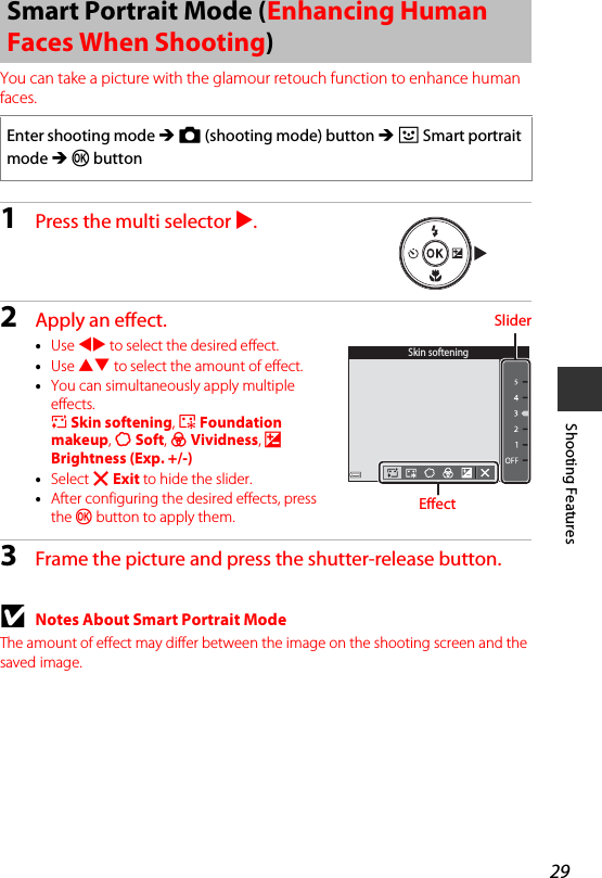 29Shooting FeaturesYou can take a picture with the glamour retouch function to enhance human faces.1Press the multi selector K.2Apply an effect.•Use JK to select the desired effect.•Use HI to select the amount of effect.•You can simultaneously apply multiple effects.B Skin softening, l Foundation makeup, Q Soft, G Vividness, o Brightness (Exp. +/-)•Select f Exit to hide the slider.•After configuring the desired effects, press the k button to apply them.3Frame the picture and press the shutter-release button.BNotes About Smart Portrait ModeThe amount of effect may differ between the image on the shooting screen and the saved image.Smart Portrait Mode (Enhancing Human Faces When Shooting)Enter shooting mode M A (shooting mode) button M F Smart portrait mode M kbuttonSkin softeningSliderEffect