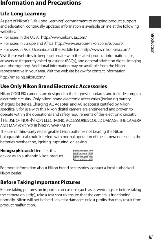 iiiIntroductionInformation and PrecautionsLife-Long LearningAs part of Nikon’s “Life-Long Learning” commitment to ongoing product support and education, continually updated information is available online at the following websites:•For users in the U.S.A.: http://www.nikonusa.com/•For users in Europe and Africa: http://www.europe-nikon.com/support/•For users in Asia, Oceania, and the Middle East: http://www.nikon-asia.com/Visit these websites to keep up-to-date with the latest product information, tips, answers to frequently asked questions (FAQs), and general advice on digital imaging and photography. Additional information may be available from the Nikon representative in your area. Visit the website below for contact information.http://imaging.nikon.com/Use Only Nikon Brand Electronic AccessoriesNikon COOLPIX cameras are designed to the highest standards and include complex electronic circuitry. Only Nikon brand electronic accessories (including battery chargers, batteries, Charging AC Adapter, and AC adapters) certified by Nikon specifically for use with this Nikon digital camera are engineered and proven to operate within the operational and safety requirements of this electronic circuitry.THE USE OF NON-NIKON ELECTRONIC ACCESSORIES COULD DAMAGE THE CAMERA AND MAY VOID YOUR NIKON WARRANTY.The use of third-party rechargeable Li-ion batteries not bearing the Nikon holographic seal could interfere with normal operation of the camera or result in the batteries overheating, igniting, rupturing, or leaking.For more information about Nikon brand accessories, contact a local authorized Nikon dealer.Before Taking Important PicturesBefore taking pictures on important occasions (such as at weddings or before taking the camera on a trip), take a test shot to ensure that the camera is functioning normally. Nikon will not be held liable for damages or lost profits that may result from product malfunction.Holographic seal: Identifies this device as an authentic Nikon product.