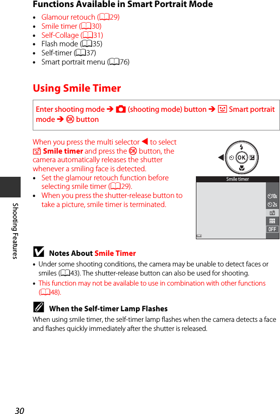 30Shooting FeaturesFunctions Available in Smart Portrait Mode•Glamour retouch (A29)•Smile timer (A30)•Self-Collage (A31)•Flash mode (A35)•Self-timer (A37)•Smart portrait menu (A76)Using Smile TimerWhen you press the multi selector J to select a Smile timer and press the k button, the camera automatically releases the shutter whenever a smiling face is detected.•Set the glamour retouch function before selecting smile timer (A29).•When you press the shutter-release button to take a picture, smile timer is terminated.BNotes About Smile Timer•Under some shooting conditions, the camera may be unable to detect faces or smiles (A43). The shutter-release button can also be used for shooting.•This function may not be available to use in combination with other functions (A48).CWhen the Self-timer Lamp FlashesWhen using smile timer, the self-timer lamp flashes when the camera detects a face and flashes quickly immediately after the shutter is released.Enter shooting mode M A (shooting mode) button M F Smart portrait mode M kbuttonSmile timer