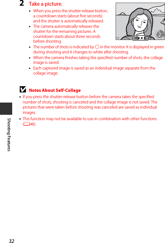 32Shooting Features2Take a picture.•When you press the shutter-release button, a countdown starts (about five seconds) and the shutter is automatically released.•The camera automatically releases the shutter for the remaining pictures. A countdown starts about three seconds before shooting.•The number of shots is indicated by U in the monitor. It is displayed in green during shooting and it changes to white after shooting.•When the camera finishes taking the specified number of shots, the collage image is saved.•Each captured image is saved as an individual image separate from the collage image.BNotes About Self-Collage•If you press the shutter-release button before the camera takes the specified number of shots, shooting is canceled and the collage image is not saved. The pictures that were taken before shooting was canceled are saved as individual images.•This function may not be available to use in combination with other functions (A48).2