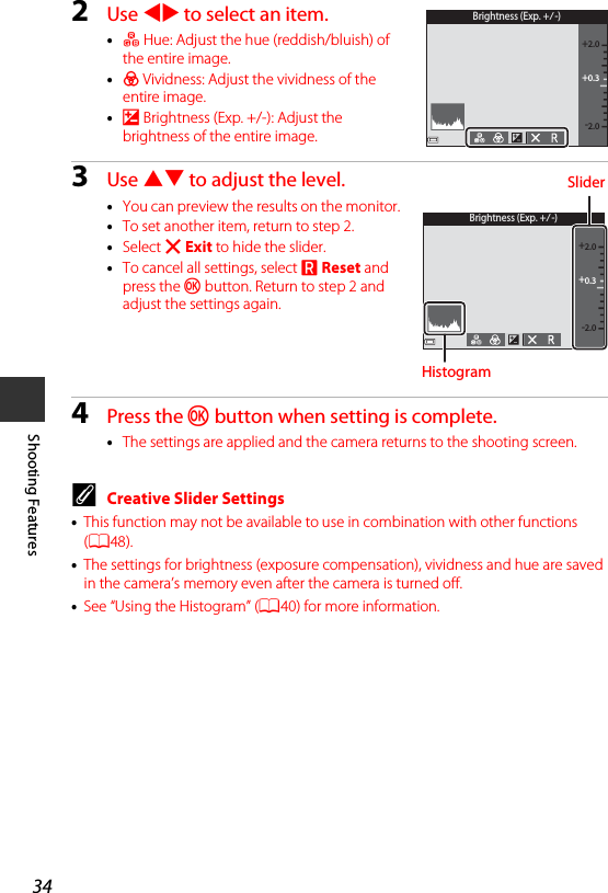 34Shooting Features2Use JK to select an item.•F Hue: Adjust the hue (reddish/bluish) of the entire image.•G Vividness: Adjust the vividness of the entire image.•o Brightness (Exp. +/-): Adjust the brightness of the entire image.3Use HI to adjust the level.•You can preview the results on the monitor.•To set another item, return to step 2.•Select f Exit to hide the slider.•To cancel all settings, select P Reset and press the k button. Return to step 2 and adjust the settings again.4Press the k button when setting is complete.•The settings are applied and the camera returns to the shooting screen.CCreative Slider Settings•This function may not be available to use in combination with other functions (A48).•The settings for brightness (exposure compensation), vividness and hue are saved in the camera’s memory even after the camera is turned off.•See “Using the Histogram” (A40) for more information.Brightness (Exp. +/-)+0.3-2.0+2.0Brightness (Exp. +/-)+0.3-2.0+2.0SliderHistogram