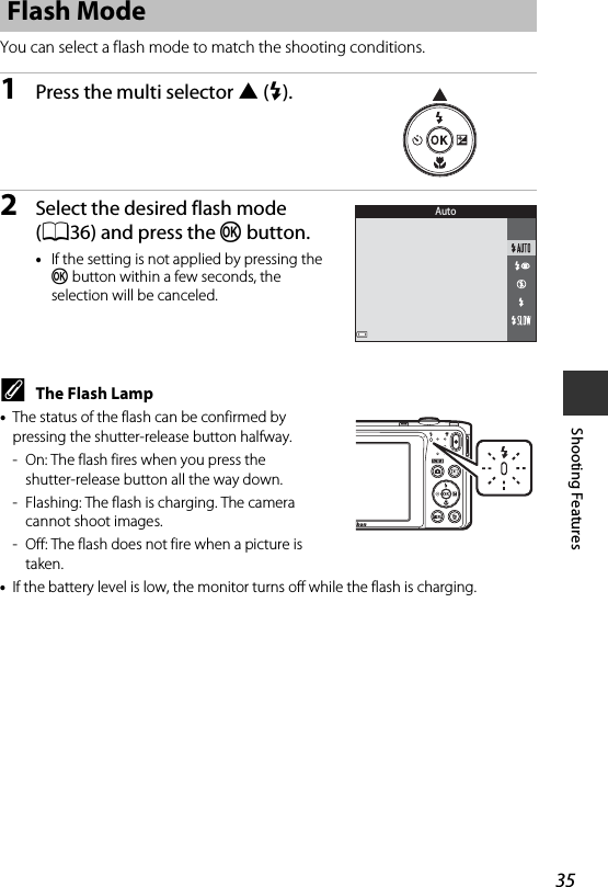 35Shooting FeaturesYou can select a flash mode to match the shooting conditions.1Press the multi selector H(m).2Select the desired flash mode (A36) and press the k button.•If the setting is not applied by pressing the k button within a few seconds, the selection will be canceled.CThe Flash Lamp•The status of the flash can be confirmed by pressing the shutter-release button halfway.- On: The flash fires when you press the shutter-release button all the way down.- Flashing: The flash is charging. The camera cannot shoot images.- Off: The flash does not fire when a picture is taken.•If the battery level is low, the monitor turns off while the flash is charging.Flash ModeAuto