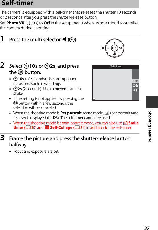 37Shooting FeaturesThe camera is equipped with a self-timer that releases the shutter 10 seconds or 2 seconds after you press the shutter-release button.Set Photo VR (A93) to Off in the setup menu when using a tripod to stabilize the camera during shooting.1Press the multi selector J(n).2Select n10s or n2s, and press the k button.•n10s (10 seconds): Use on important occasions, such as weddings.•n2s (2 seconds): Use to prevent camera shake.•If the setting is not applied by pressing the k button within a few seconds, the selection will be canceled.•When the shooting mode is Pet portrait scene mode, Y(pet portrait auto release) is displayed (A23). The self-timer cannot be used.•When the shooting mode is smart portrait mode, you can also use a Smile timer (A30) and n Self-Collage (A31) in addition to the self-timer.3Frame the picture and press the shutter-release button halfway.•Focus and exposure are set.Self-timerSelf-timer