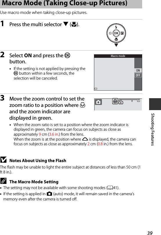 39Shooting FeaturesUse macro mode when taking close-up pictures.1Press the multi selector I(p).2Select ON and press the k button.•If the setting is not applied by pressing the k button within a few seconds, the selection will be canceled.3Move the zoom control to set the zoom ratio to a position where F and the zoom indicator are displayed in green.•When the zoom ratio is set to a position where the zoom indicator is displayed in green, the camera can focus on subjects as close as approximately 9cm (3.6 in.) from the lens. When the zoom is at the position where G is displayed, the camera can focus on subjects as close as approximately 2cm (0.8 in.) from the lens.BNotes About Using the FlashThe flash may be unable to light the entire subject at distances of less than 50 cm (1 ft 8 in.).CThe Macro Mode Setting•The setting may not be available with some shooting modes (A41).•If the setting is applied in A (auto) mode, it will remain saved in the camera’s memory even after the camera is turned off.Macro Mode (Taking Close-up Pictures)Macro mode