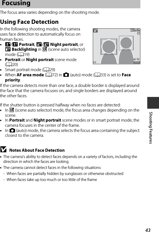 43Shooting FeaturesThe focus area varies depending on the shooting mode.Using Face DetectionIn the following shooting modes, the camera uses face detection to automatically focus on human faces. •e/b Portrait, h/c Night portrait, or d Backlighting in x (scene auto selector) mode (A19)•Portrait or Night portrait scene mode (A20)•Smart portrait mode (A29)•When AF area mode (A72) in A (auto) mode (A33) is set to Face priority.If the camera detects more than one face, a double border is displayed around the face that the camera focuses on, and single borders are displayed around the other faces.If the shutter button is pressed halfway when no faces are detected:•In x (scene auto selector) mode, the focus area changes depending on the scene.•In Portrait and Night portrait scene modes or in smart portrait mode, the camera focuses in the center of the frame.•In A (auto) mode, the camera selects the focus area containing the subject closest to the camera.BNotes About Face Detection•The camera’s ability to detect faces depends on a variety of factors, including the direction in which the faces are looking. •The camera cannot detect faces in the following situations:- When faces are partially hidden by sunglasses or otherwise obstructed- When faces take up too much or too little of the frameFocusing8m  0s8m  0s14001400
