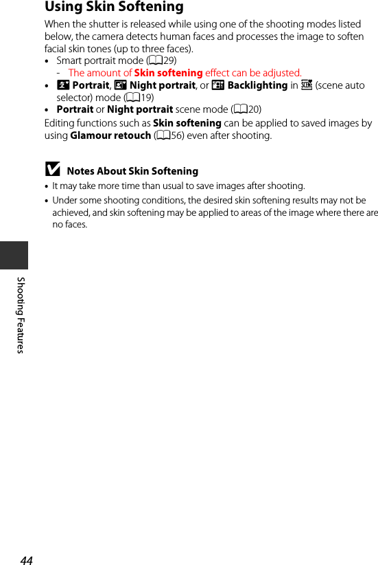 44Shooting FeaturesUsing Skin SofteningWhen the shutter is released while using one of the shooting modes listed below, the camera detects human faces and processes the image to soften facial skin tones (up to three faces).•Smart portrait mode (A29)-The amount of Skin softening effect can be adjusted.•e Portrait, h Night portrait, or d Backlighting in x (scene auto selector) mode (A19)•Portrait or Night portrait scene mode (A20)Editing functions such as Skin softening can be applied to saved images by using Glamour retouch (A56) even after shooting.BNotes About Skin Softening•It may take more time than usual to save images after shooting.•Under some shooting conditions, the desired skin softening results may not be achieved, and skin softening may be applied to areas of the image where there are no faces.