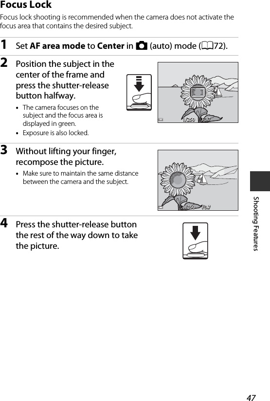 47Shooting FeaturesFocus LockFocus lock shooting is recommended when the camera does not activate the focus area that contains the desired subject.1Set AF area mode to Center in A (auto) mode (A72).2Position the subject in the center of the frame and press the shutter-release button halfway.•The camera focuses on the subject and the focus area is displayed in green.•Exposure is also locked.3Without lifting your finger, recompose the picture.•Make sure to maintain the same distance between the camera and the subject.4Press the shutter-release button the rest of the way down to take the picture.F3.7F 3.7F3.71/2501/250F3.7F 3.7F3.71/2501/250