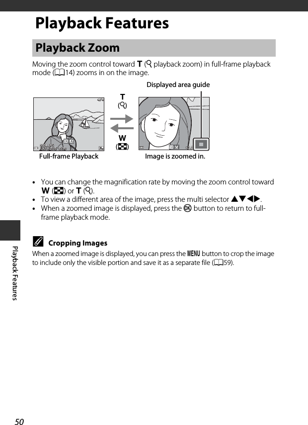 50Playback FeaturesPlayback FeaturesMoving the zoom control toward g(i playback zoom) in full-frame playback mode (A14) zooms in on the image.•You can change the magnification rate by moving the zoom control toward f(h) or g(i). •To view a different area of the image, press the multi selector HIJK.•When a zoomed image is displayed, press the k button to return to full-frame playback mode.CCropping ImagesWhen a zoomed image is displayed, you can press the d button to crop the image to include only the visible portion and save it as a separate file (A59).Playback Zoom15/11/2015  15:3015/11/2015  15:300004. JPG0004. JPG4 / 44 / 43.03.0g (i)f (h)Image is zoomed in.Full-frame PlaybackDisplayed area guide