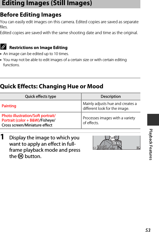 53Playback FeaturesBefore Editing ImagesYou can easily edit images on this camera. Edited copies are saved as separate files.Edited copies are saved with the same shooting date and time as the original.CRestrictions on Image Editing•An image can be edited up to 10 times.•You may not be able to edit images of a certain size or with certain editing functions.Quick Effects: Changing Hue or Mood1Display the image to which you want to apply an effect in full-frame playback mode and press the k button.Editing Images (Still Images)Quick effects type DescriptionPainting Mainly adjusts hue and creates a different look for the image.Photo illustration/Soft portrait/Portrait (color + B&amp;W)/Fisheye/Cross screen/Miniature effectProcesses images with a variety of effects.15/11/2015  15:3015/11/2015  15:300004. JPG0004. JPG4 / 4