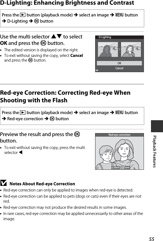 55Playback FeaturesD-Lighting: Enhancing Brightness and ContrastUse the multi selector HI to select OK and press the k button.•The edited version is displayed on the right.•To exit without saving the copy, select Cancel and press the k button.Red-eye Correction: Correcting Red-eye When Shooting with the FlashPreview the result and press the k button.•To exit without saving the copy, press the multi selector J.BNotes About Red-eye Correction•Red-eye correction can only be applied to images when red-eye is detected.•Red-eye correction can be applied to pets (dogs or cats) even if their eyes are not red.•Red-eye correction may not produce the desired results in some images.•In rare cases, red-eye correction may be applied unnecessarily to other areas of the image.Press the c button (playback mode) M select an image M d button M D-Lighting M k buttonPress the c button (playback mode) M select an image M d button M Red-eye correction M k buttonD-LightingOKCancelSaveBackRed-eye correction