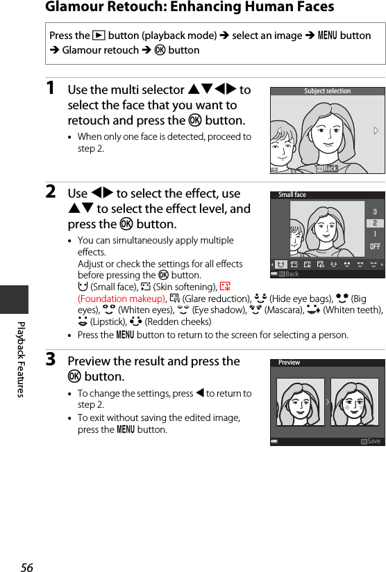 56Playback FeaturesGlamour Retouch: Enhancing Human Faces1Use the multi selector HIJK to select the face that you want to retouch and press the k button.•When only one face is detected, proceed to step 2.2Use JK to select the effect, use HI to select the effect level, and press the k button.•You can simultaneously apply multiple effects. Adjust or check the settings for all effects before pressing the k button.F (Small face), B (Skin softening), l (Foundation makeup), m (Glare reduction), E (Hide eye bags), A (Big eyes), G (Whiten eyes), n (Eye shadow), o (Mascara), H (Whiten teeth), p (Lipstick), D (Redden cheeks)•Press the d button to return to the screen for selecting a person.3Preview the result and press the k button.•To change the settings, press J to return to step 2.•To exit without saving the edited image, press the d button.Press the c button (playback mode) M select an image M d button M Glamour retouch M k buttonSubject selectionBackBackSmall faceBackBack321PreviewSave