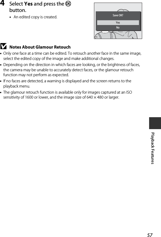 57Playback Features4Select Yes and press the k button.•An edited copy is created.BNotes About Glamour Retouch•Only one face at a time can be edited. To retouch another face in the same image, select the edited copy of the image and make additional changes.•Depending on the direction in which faces are looking, or the brightness of faces, the camera may be unable to accurately detect faces, or the glamour retouch function may not perform as expected.•If no faces are detected, a warning is displayed and the screen returns to the playback menu.•The glamour retouch function is available only for images captured at an ISO sensitivity of 1600 or lower, and the image size of 640 × 480 or larger.YesNoSave OK?