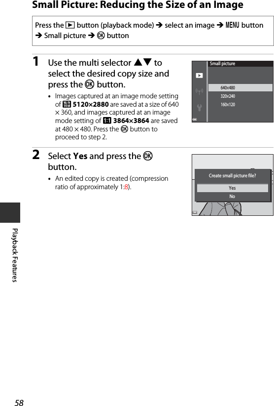 58Playback FeaturesSmall Picture: Reducing the Size of an Image1Use the multi selector HI to select the desired copy size and press the k button.•Images captured at an image mode setting of z 5120×2880 are saved at a size of 640 × 360, and images captured at an image mode setting of s 3864×3864 are saved at 480 × 480. Press the k button to proceed to step 2.2Select Yes and press the k button.•An edited copy is created (compression ratio of approximately 1:8).Press the c button (playback mode) M select an image M d button M Small picture M k button640×480320×240160×120Small pictureYesNoCreate small picture file?