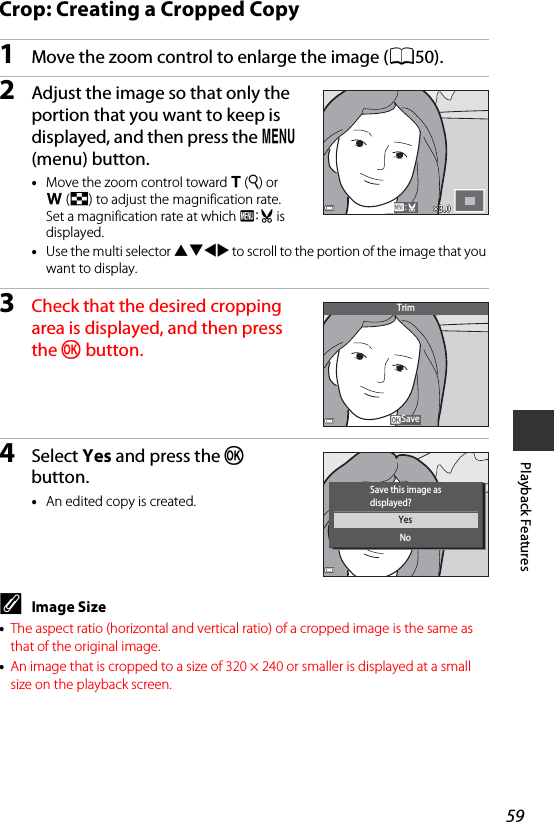 59Playback FeaturesCrop: Creating a Cropped Copy1Move the zoom control to enlarge the image (A50).2Adjust the image so that only the portion that you want to keep is displayed, and then press the d (menu) button.•Move the zoom control toward g(i) or f(h) to adjust the magnification rate. Set a magnification rate at which u is displayed.•Use the multi selector HIJK to scroll to the portion of the image that you want to display.3Check that the desired cropping area is displayed, and then press the k button.4Select Yes and press the k button.•An edited copy is created.CImage Size•The aspect ratio (horizontal and vertical ratio) of a cropped image is the same as that of the original image.•An image that is cropped to a size of 320 × 240 or smaller is displayed at a small size on the playback screen.3.03.0SaveTrimYesNoSave this image asdisplayed?