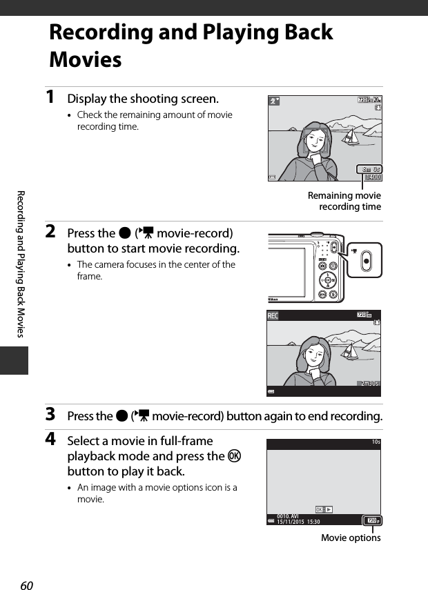 60Recording and Playing Back MoviesRecording and Playing Back Movies1Display the shooting screen.•Check the remaining amount of movie recording time.2Press the b (e movie-record) button to start movie recording.•The camera focuses in the center of the frame. 3Press the b (e movie-record) button again to end recording.4Select a movie in full-frame playback mode and press the k button to play it back.•An image with a movie options icon is a movie.8m  0s8m  0s14001400Remaining movierecording time2m30s2m30s15/11/2015  15:3015/11/2015  15:300010. AVI0010. AVI10s10sMovie options