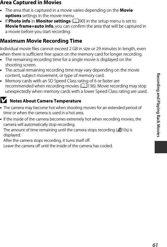 61Recording and Playing Back MoviesArea Captured in Movies•The area that is captured in a movie varies depending on the Movie options settings in the movie menu.•If Photo info in Monitor settings (A90) in the setup menu is set to Movie frame+auto info, you can confirm the area that will be captured in a movie before you start recording.Maximum Movie Recording TimeIndividual movie files cannot exceed 2 GB in size or 29 minutes in length, even when there is sufficient free space on the memory card for longer recording. •The remaining recording time for a single movie is displayed on the shooting screen.•The actual remaining recording time may vary depending on the movie content, subject movement, or type of memory card.•Memory cards with an SD Speed Class rating of 6 or faster are recommended when recording movies (A136). Movie recording may stop unexpectedly when memory cards with a lower Speed Class rating are used.BNotes About Camera Temperature•The camera may become hot when shooting movies for an extended period of time or when the camera is used in a hot area.•If the inside of the camera becomes extremely hot when recording movies, the camera will automatically stop recording.The amount of time remaining until the camera stops recording (B10s) is displayed.After the camera stops recording, it turns itself off.Leave the camera off until the inside of the camera has cooled.