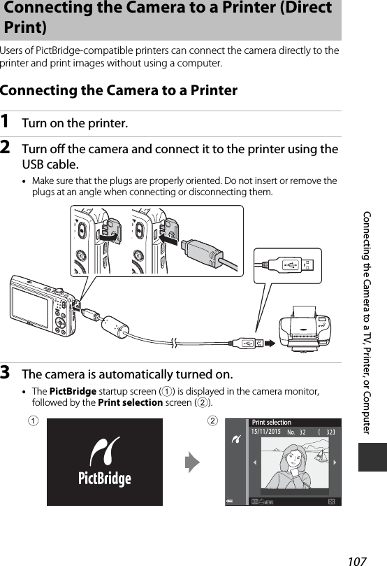 107Connecting the Camera to a TV, Printer, or ComputerUsers of PictBridge-compatible printers can connect the camera directly to the printer and print images without using a computer.Connecting the Camera to a Printer1Turn on the printer.2Turn off the camera and connect it to the printer using the USB cable.•Make sure that the plugs are properly oriented. Do not insert or remove the plugs at an angle when connecting or disconnecting them.3The camera is automatically turned on.•The PictBridge startup screen (1) is displayed in the camera monitor, followed by the Print selection screen (2).Connecting the Camera to a Printer (Direct Print)Print selection15/11/201512