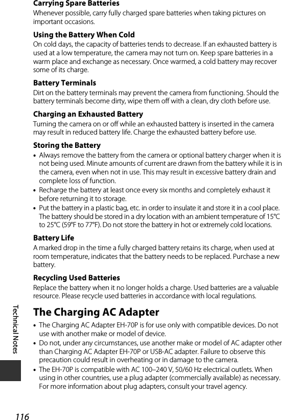 116Technical NotesCarrying Spare BatteriesWhenever possible, carry fully charged spare batteries when taking pictures on important occasions.Using the Battery When ColdOn cold days, the capacity of batteries tends to decrease. If an exhausted battery is used at a low temperature, the camera may not turn on. Keep spare batteries in a warm place and exchange as necessary. Once warmed, a cold battery may recover some of its charge.Battery TerminalsDirt on the battery terminals may prevent the camera from functioning. Should the battery terminals become dirty, wipe them off with a clean, dry cloth before use.Charging an Exhausted BatteryTurning the camera on or off while an exhausted battery is inserted in the camera may result in reduced battery life. Charge the exhausted battery before use.Storing the Battery•Always remove the battery from the camera or optional battery charger when it is not being used. Minute amounts of current are drawn from the battery while it is in the camera, even when not in use. This may result in excessive battery drain and complete loss of function.•Recharge the battery at least once every six months and completely exhaust it before returning it to storage.•Put the battery in a plastic bag, etc. in order to insulate it and store it in a cool place. The battery should be stored in a dry location with an ambient temperature of 15°C to 25°C (59°F to 77°F). Do not store the battery in hot or extremely cold locations.Battery LifeA marked drop in the time a fully charged battery retains its charge, when used at room temperature, indicates that the battery needs to be replaced. Purchase a new battery.Recycling Used BatteriesReplace the battery when it no longer holds a charge. Used batteries are a valuable resource. Please recycle used batteries in accordance with local regulations.The Charging AC Adapter•The Charging AC Adapter EH-70P is for use only with compatible devices. Do not use with another make or model of device.•Do not, under any circumstances, use another make or model of AC adapter other than Charging AC Adapter EH-70P or USB-AC adapter. Failure to observe this precaution could result in overheating or in damage to the camera.•The EH-70P is compatible with AC 100–240 V, 50/60 Hz electrical outlets. When using in other countries, use a plug adapter (commercially available) as necessary. For more information about plug adapters, consult your travel agency.