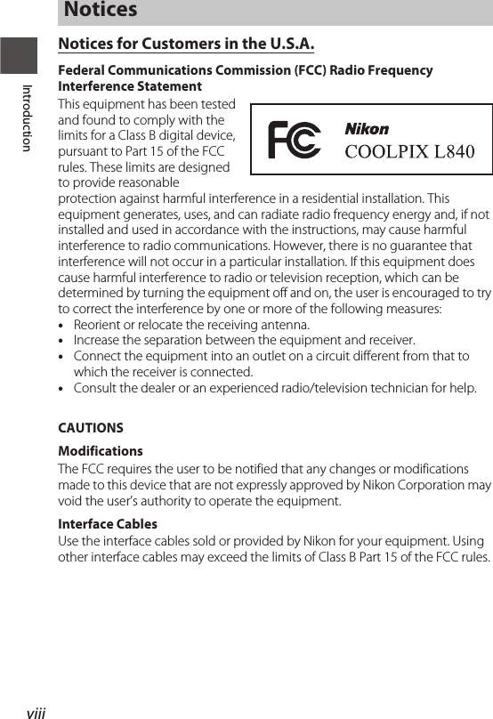 viiiIntroductionNotices for Customers in the U.S.A.Federal Communications Commission (FCC) Radio Frequency Interference StatementThis equipment has been tested and found to comply with the limits for a Class B digital device, pursuant to Part 15 of the FCC rules. These limits are designed to provide reasonable protection against harmful interference in a residential installation. This equipment generates, uses, and can radiate radio frequency energy and, if not installed and used in accordance with the instructions, may cause harmful interference to radio communications. However, there is no guarantee that interference will not occur in a particular installation. If this equipment does cause harmful interference to radio or television reception, which can be determined by turning the equipment off and on, the user is encouraged to try to correct the interference by one or more of the following measures:•Reorient or relocate the receiving antenna.•Increase the separation between the equipment and receiver.•Connect the equipment into an outlet on a circuit different from that to which the receiver is connected.•Consult the dealer or an experienced radio/television technician for help.CAUTIONSModificationsThe FCC requires the user to be notified that any changes or modifications made to this device that are not expressly approved by Nikon Corporation may void the user’s authority to operate the equipment.Interface CablesUse the interface cables sold or provided by Nikon for your equipment. Using other interface cables may exceed the limits of Class B Part 15 of the FCC rules.Notices