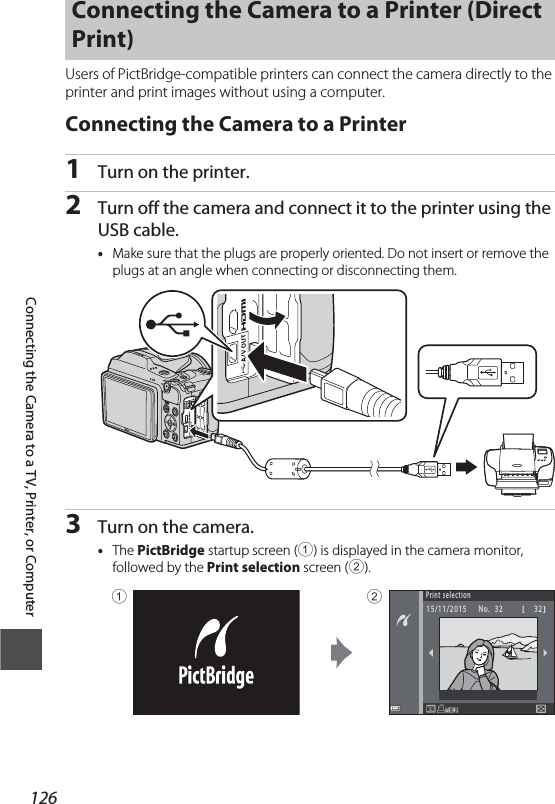 126Connecting the Camera to a TV, Printer, or ComputerUsers of PictBridge-compatible printers can connect the camera directly to the printer and print images without using a computer.Connecting the Camera to a Printer1Turn on the printer.2Turn off the camera and connect it to the printer using the USB cable.•Make sure that the plugs are properly oriented. Do not insert or remove the plugs at an angle when connecting or disconnecting them.3Turn on the camera.•The PictBridge startup screen (1) is displayed in the camera monitor, followed by the Print selection screen (2).Connecting the Camera to a Printer (Direct Print)Print selection15 /11 /20 15 N o.   3 2    321 2