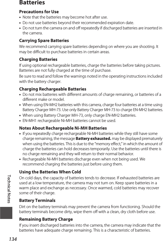 Technical Notes134BatteriesPrecautions for Use•Note that the batteries may become hot after use.•Do not use batteries beyond their recommended expiration date.•Do not turn the camera on and off repeatedly if discharged batteries are inserted in the camera.Carrying Spare BatteriesWe recommend carrying spare batteries depending on where you are shooting. It may be difficult to purchase batteries in certain areas.Charging BatteriesIf using optional rechargeable batteries, charge the batteries before taking pictures. Batteries are not fully charged at the time of purchase.Be sure to read and follow the warnings noted in the operating instructions included with the battery charger.Charging Rechargeable Batteries•Do not mix batteries with different amounts of charge remaining, or batteries of a different make or model.•When using EN-MH2 batteries with this camera, charge four batteries at a time using Battery Charger MH-73. Use only Battery Charger MH-73 to charge EN-MH2 batteries.•When using Battery Charger MH-73, only charge EN-MH2 batteries.•EN-MH1 rechargeable Ni-MH batteries cannot be used.Notes About Rechargeable Ni-MH Batteries•If you repeatedly charge rechargeable Ni-MH batteries while they still have some charge remaining, the message Battery exhausted. may be displayed prematurely when using the batteries. This is due to the “memory effect,” in which the amount of charge the batteries can hold decreases temporarily. Use the batteries until there is no charge remaining and they will return to their normal behavior.•Rechargeable Ni-MH batteries discharge even when not being used. We recommend charging the batteries just before using them.Using the Batteries When ColdOn cold days, the capacity of batteries tends to decrease. If exhausted batteries are used at a low temperature, the camera may not turn on. Keep spare batteries in a warm place and exchange as necessary. Once warmed, cold batteries may recover some of their charge.Battery TerminalsDirt on the battery terminals may prevent the camera from functioning. Should the battery terminals become dirty, wipe them off with a clean, dry cloth before use.Remaining Battery ChargeIf you insert discharged batteries into the camera, the camera may indicate that the batteries have adequate charge remaining. This is a characteristic of batteries.