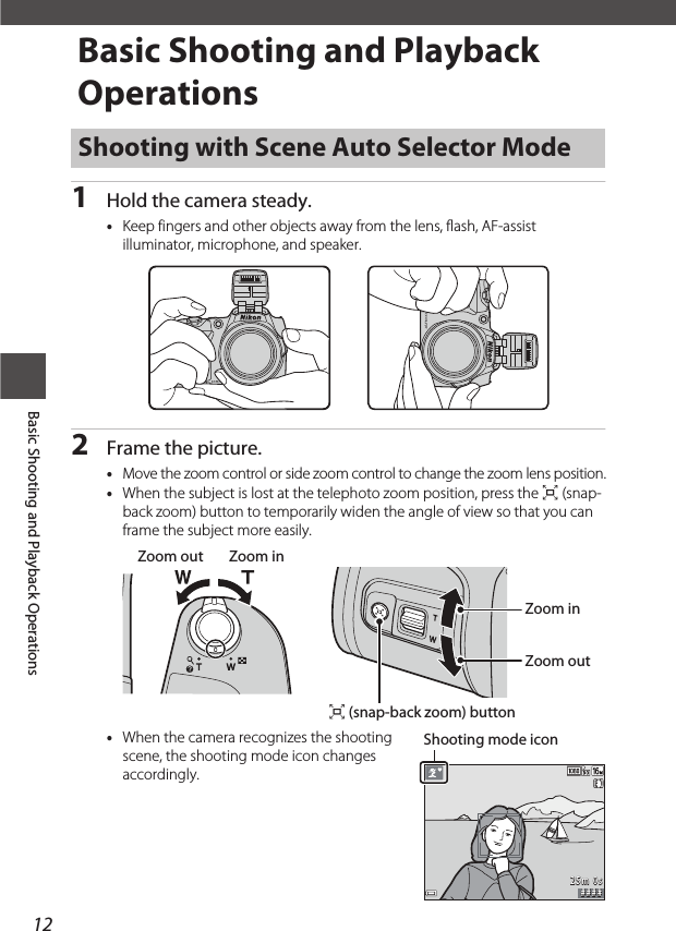 12Basic Shooting and Playback OperationsBasic Shooting and Playback Operations1Hold the camera steady.•Keep fingers and other objects away from the lens, flash, AF-assist illuminator, microphone, and speaker.2Frame the picture.•Move the zoom control or side zoom control to change the zoom lens position.•When the subject is lost at the telephoto zoom position, press the q (snap-back zoom) button to temporarily widen the angle of view so that you can frame the subject more easily.•When the camera recognizes the shooting scene, the shooting mode icon changes accordingly.Shooting with Scene Auto Selector ModeZoom out Zoom inZoom inZoom outq (snap-back zoom) button# # # #25m 0sShooting mode icon
