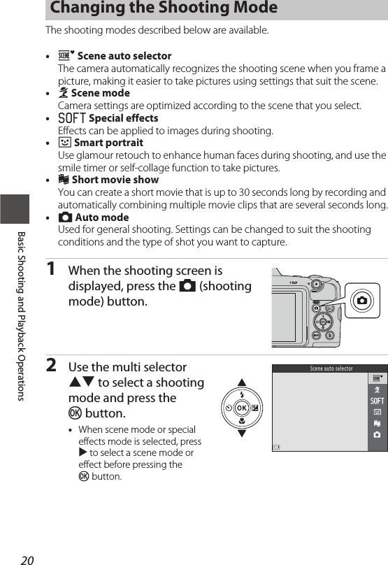 20Basic Shooting and Playback OperationsThe shooting modes described below are available.•o Scene auto selectorThe camera automatically recognizes the shooting scene when you frame a picture, making it easier to take pictures using settings that suit the scene.•b Scene modeCamera settings are optimized according to the scene that you select.•O Special effectsEffects can be applied to images during shooting.•F Smart portraitUse glamour retouch to enhance human faces during shooting, and use the smile timer or self-collage function to take pictures.•M Short movie showYou can create a short movie that is up to 30 seconds long by recording and automatically combining multiple movie clips that are several seconds long.•A Auto modeUsed for general shooting. Settings can be changed to suit the shooting conditions and the type of shot you want to capture.1When the shooting screen is displayed, press the A (shooting mode) button.2Use the multi selector HI to select a shooting mode and press the kbutton.•When scene mode or special effects mode is selected, press K to select a scene mode or effect before pressing the kbutton.Changing the Shooting ModeSc ene  au to  se lec to r