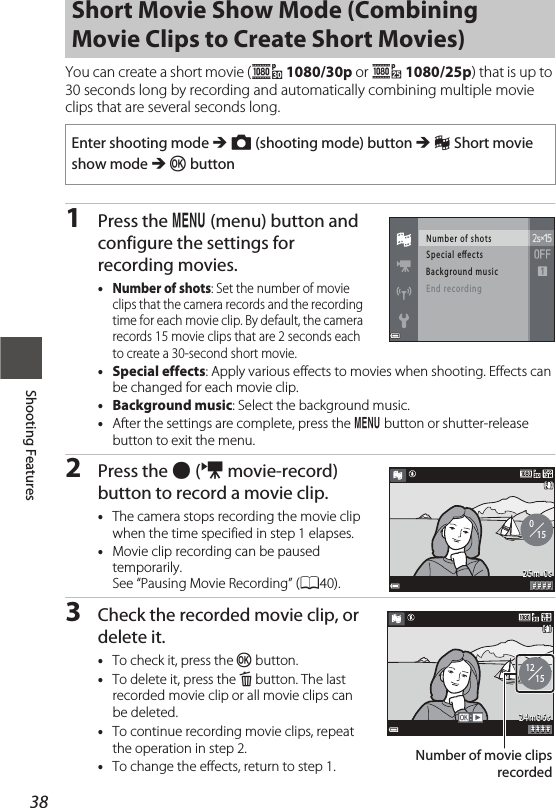 38Shooting FeaturesYou can create a short movie (e 1080/30p or S 1080/25p) that is up to 30 seconds long by recording and automatically combining multiple movie clips that are several seconds long.1Press the d (menu) button and configure the settings for recording movies.•Number of shots: Set the number of movie clips that the camera records and the recording time for each movie clip. By default, the camera records 15 movie clips that are 2 seconds each to create a 30-second short movie.•Special effects: Apply various effects to movies when shooting. Effects can be changed for each movie clip.•Background music: Select the background music.•After the settings are complete, press the d button or shutter-release button to exit the menu.2Press the b (e movie-record) button to record a movie clip.•The camera stops recording the movie clip when the time specified in step 1 elapses.•Movie clip recording can be paused temporarily.See “Pausing Movie Recording” (A40).3Check the recorded movie clip, or delete it.•To check it, press the k button.•To delete it, press the l button. The last recorded movie clip or all movie clips can be deleted.•To continue recording movie clips, repeat the operation in step 2.•To change the effects, return to step 1.Short Movie Show Mode (Combining Movie Clips to Create Short Movies)Enter shooting mode M A (shooting mode) button M n Short movie show mode M k buttonNu mb er of  s hotsSp ec ial e ectsBa ck gro un d mus icEn d  rec ordin g# # # #25m 0s015# # # #2 4 m 3 6 s1215Number of movie clipsrecorded