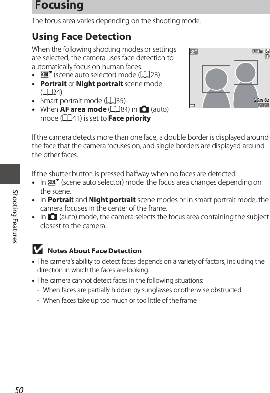 50Shooting FeaturesThe focus area varies depending on the shooting mode.Using Face DetectionWhen the following shooting modes or settings are selected, the camera uses face detection to automatically focus on human faces.•o(scene auto selector) mode (A23)•Portrait or Night portrait scene mode (A24)•Smart portrait mode (A35)•When AF area mode (A84) in A (auto) mode (A41) is set to Face priorityIf the camera detects more than one face, a double border is displayed around the face that the camera focuses on, and single borders are displayed around the other faces.If the shutter button is pressed halfway when no faces are detected:•In o (scene auto selector) mode, the focus area changes depending on the scene.•In Portrait and Night portrait scene modes or in smart portrait mode, the camera focuses in the center of the frame.•In A (auto) mode, the camera selects the focus area containing the subject closest to the camera.BNotes About Face Detection•The camera’s ability to detect faces depends on a variety of factors, including the direction in which the faces are looking.•The camera cannot detect faces in the following situations:- When faces are partially hidden by sunglasses or otherwise obstructed- When faces take up too much or too little of the frameFocusing# # # #25m 0s
