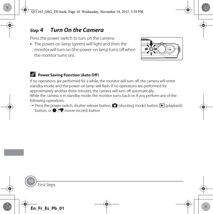 First Steps10Step 4 Turn On the CameraPress the power switch to turn on the camera.•The power-on lamp (green) will light and then the monitor will turn on (the power-on lamp turns off when the monitor turns on).CPower Saving Function (Auto Off)If no operations are performed for a while, the monitor will turn off, the camera will enter standby mode, and the power-on lamp will flash. If no operations are performed for approximately another three minutes, the camera will turn off automatically.While the camera is in standby mode, the monitor turns back on if you perform any of the following operations:➝Press the power switch, shutter-release button, A (shooting mode) button, c (playback) button, or b (e movie-record) buttonQ11165_QSG_EN.book  Page 10  Wednesday, November 14, 2012  3:59 PMEn_Fr_Es_Pb_01