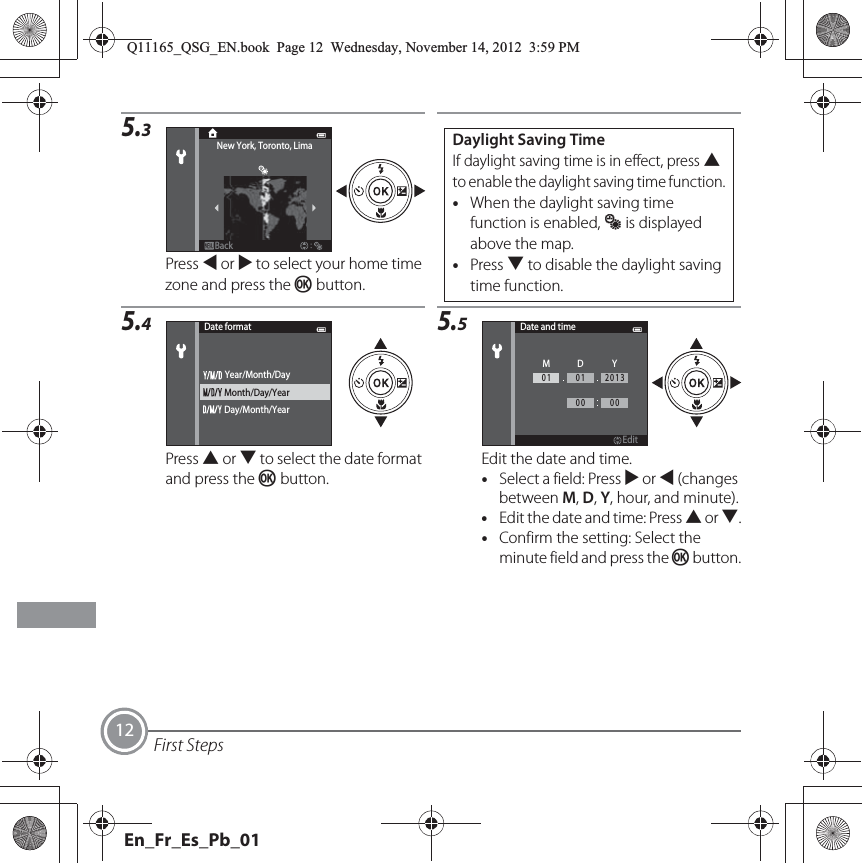 First Steps125.3Press J or K to select your home time zone and press the k button.5.4Press H or I to select the date format and press the k button.5.5Edit the date and time.•Select a field: Press K or J (changes between M, D, Y, hour, and minute).•Edit the date and time: Press H or I.•Confirm the setting: Select the minute field and press the k button.BackNew York, Toronto, LimaDaylight Saving TimeIf daylight saving time is in effect, press H to enable the daylight saving time function.•When the daylight saving time function is enabled, W is displayed above the map.•Press I to disable the daylight saving time function.Date formatMonth/Day/YearDay/Month/YearYear/Month/DayDate and timeEditMDY0101201300 00Q11165_QSG_EN.book  Page 12  Wednesday, November 14, 2012  3:59 PMEn_Fr_Es_Pb_01
