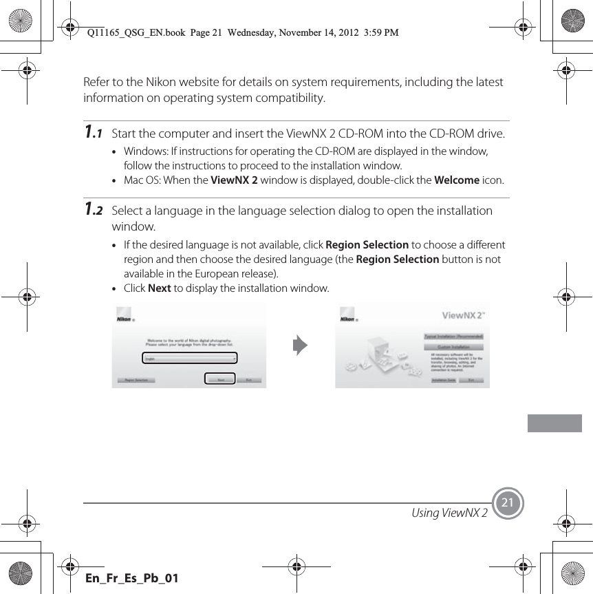 Using ViewNX 2 21Refer to the Nikon website for details on system requirements, including the latest information on operating system compatibility.1.1 Start the computer and insert the ViewNX 2 CD-ROM into the CD-ROM drive.•Windows: If instructions for operating the CD-ROM are displayed in the window, follow the instructions to proceed to the installation window.•Mac OS: When the ViewNX 2 window is displayed, double-click the Welcome icon.1.2 Select a language in the language selection dialog to open the installation window.•If the desired language is not available, click Region Selection to choose a different region and then choose the desired language (the Region Selection button is not available in the European release).•Click Next to display the installation window.Q11165_QSG_EN.book  Page 21  Wednesday, November 14, 2012  3:59 PMEn_Fr_Es_Pb_01