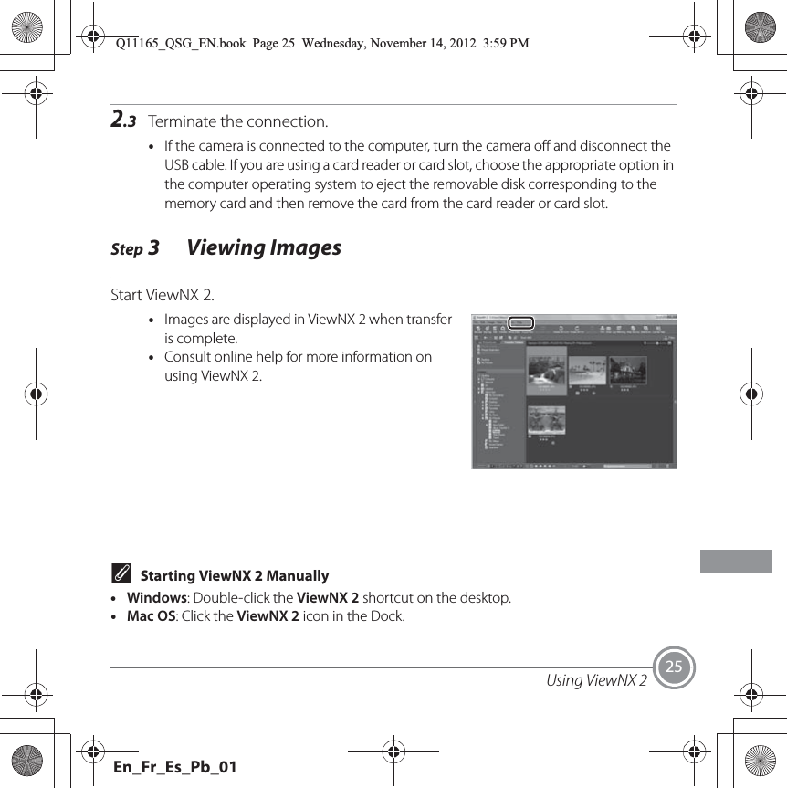 Using ViewNX 2 252.3 Terminate the connection.•If the camera is connected to the computer, turn the camera off and disconnect the USB cable. If you are using a card reader or card slot, choose the appropriate option in the computer operating system to eject the removable disk corresponding to the memory card and then remove the card from the card reader or card slot.Step 3 Viewing ImagesStart ViewNX 2.•Images are displayed in ViewNX 2 when transfer is complete.•Consult online help for more information on using ViewNX 2.CStarting ViewNX 2 Manually•Windows: Double-click the ViewNX 2 shortcut on the desktop.•Mac OS: Click the ViewNX 2 icon in the Dock.Q11165_QSG_EN.book  Page 25  Wednesday, November 14, 2012  3:59 PMEn_Fr_Es_Pb_01