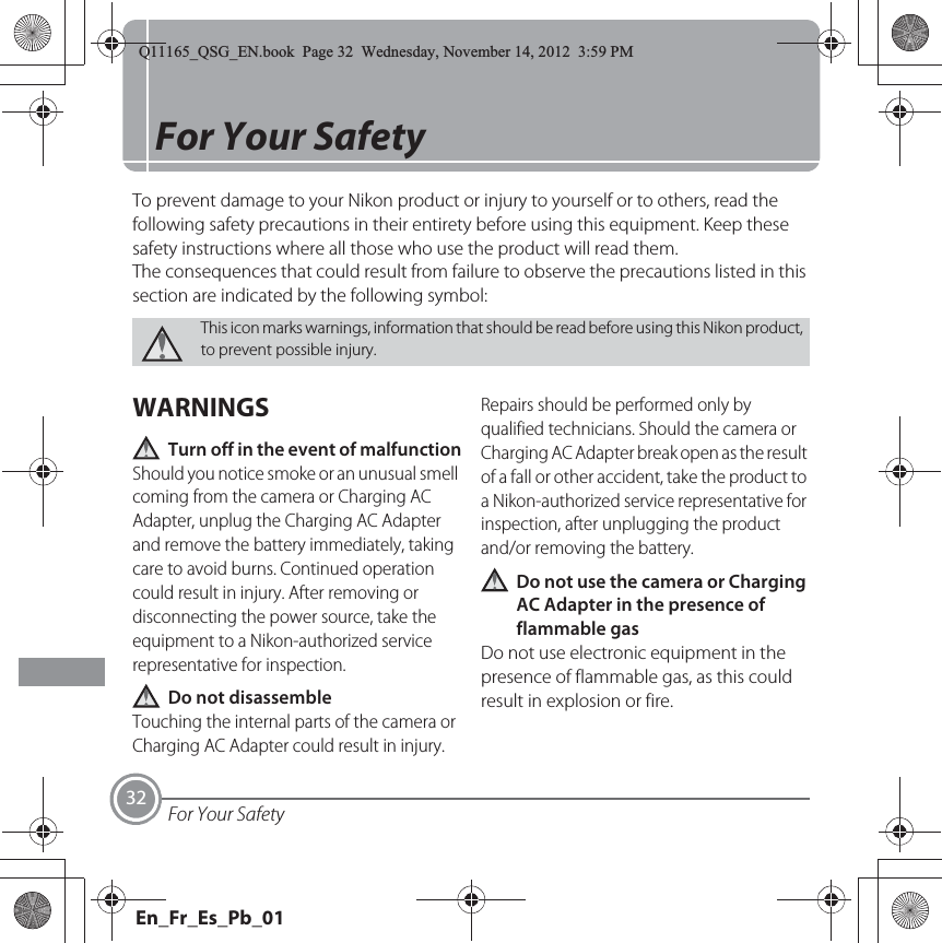 For Your Safety32For Your SafetyTo prevent damage to your Nikon product or injury to yourself or to others, read the following safety precautions in their entirety before using this equipment. Keep these safety instructions where all those who use the product will read them.The consequences that could result from failure to observe the precautions listed in this section are indicated by the following symbol:WARNINGSTurn off in the event of malfunctionShould you notice smoke or an unusual smell coming from the camera or Charging AC Adapter, unplug the Charging AC Adapter and remove the battery immediately, taking care to avoid burns. Continued operation could result in injury. After removing or disconnecting the power source, take the equipment to a Nikon-authorized service representative for inspection.Do not disassembleTouching the internal parts of the camera or Charging AC Adapter could result in injury. Repairs should be performed only by qualified technicians. Should the camera or Charging AC Adapter break open as the result of a fall or other accident, take the product to a Nikon-authorized service representative for inspection, after unplugging the product and/or removing the battery.Do not use the camera or Charging AC Adapter in the presence of flammable gasDo not use electronic equipment in the presence of flammable gas, as this could result in explosion or fire.This icon marks warnings, information that should be read before using this Nikon product, to prevent possible injury.Q11165_QSG_EN.book  Page 32  Wednesday, November 14, 2012  3:59 PMEn_Fr_Es_Pb_01