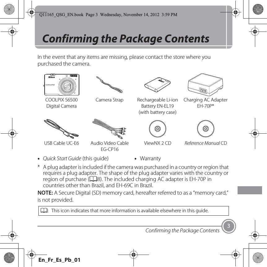 Confirming the Package Contents 3Confirming the Package ContentsIn the event that any items are missing, please contact the store where you purchased the camera.* A plug adapter is included if the camera was purchased in a country or region that requires a plug adapter. The shape of the plug adapter varies with the country or region of purchase (A8). The included charging AC adapter is EH-70P in countries other than Brazil, and EH-69C in Brazil.NOTE: A Secure Digital (SD) memory card, hereafter referred to as a “memory card,” is not provided.COOLPIX S6500 Digital CameraCamera Strap Rechargeable Li-ion Battery EN-EL19 (with battery case)Charging AC Adapter EH-70P*USB Cable UC-E6 Audio Video Cable EG-CP16ViewNX 2 CD Reference Manual CD•Quick Start Guide (this guide) •WarrantyA: This icon indicates that more information is available elsewhere in this guide.Q11165_QSG_EN.book  Page 3  Wednesday, November 14, 2012  3:59 PMEn_Fr_Es_Pb_01