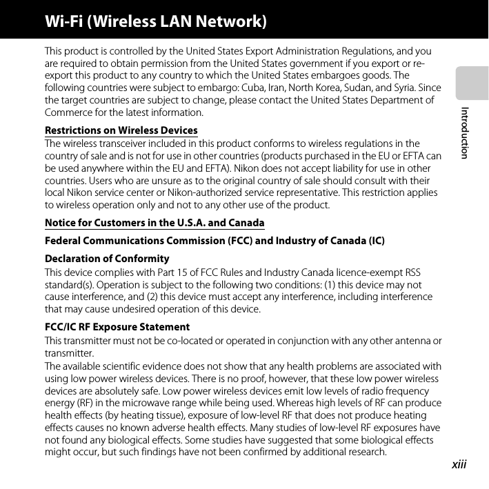 xiiiIntroductionWi-Fi (Wireless LAN Network)This product is controlled by the United States Export Administration Regulations, and you are required to obtain permission from the United States government if you export or re-export this product to any country to which the United States embargoes goods. The following countries were subject to embargo: Cuba, Iran, North Korea, Sudan, and Syria. Since the target countries are subject to change, please contact the United States Department of Commerce for the latest information.Restrictions on Wireless DevicesThe wireless transceiver included in this product conforms to wireless regulations in the country of sale and is not for use in other countries (products purchased in the EU or EFTA can be used anywhere within the EU and EFTA). Nikon does not accept liability for use in other countries. Users who are unsure as to the original country of sale should consult with their local Nikon service center or Nikon-authorized service representative. This restriction applies to wireless operation only and not to any other use of the product.Notice for Customers in the U.S.A. and CanadaFederal Communications Commission (FCC) and Industry of Canada (IC) Declaration of ConformityThis device complies with Part 15 of FCC Rules and Industry Canada licence-exempt RSS standard(s). Operation is subject to the following two conditions: (1) this device may not cause interference, and (2) this device must accept any interference, including interference that may cause undesired operation of this device.FCC/IC RF Exposure StatementThis transmitter must not be co-located or operated in conjunction with any other antenna or transmitter.The available scientific evidence does not show that any health problems are associated with using low power wireless devices. There is no proof, however, that these low power wireless devices are absolutely safe. Low power wireless devices emit low levels of radio frequency energy (RF) in the microwave range while being used. Whereas high levels of RF can produce health effects (by heating tissue), exposure of low-level RF that does not produce heating effects causes no known adverse health effects. Many studies of low-level RF exposures have not found any biological effects. Some studies have suggested that some biological effects might occur, but such findings have not been confirmed by additional research. 