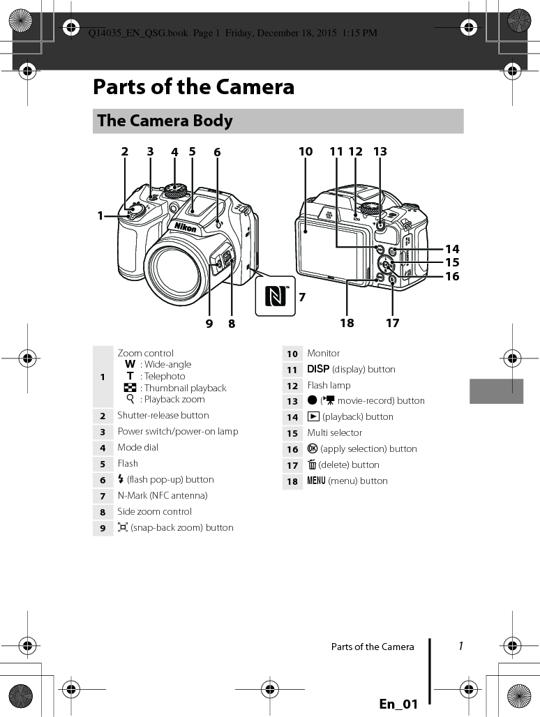 1Parts of the CameraEn_01Parts of the CameraThe Camera Body8643197521718151312111410161Zoom controlf: Wide-angleg: Telephotoh: Thumbnail playbacki: Playback zoom2Shutter-release button3Power switch/power-on lamp4Mode dial5Flash6m (flash pop-up) button7N-Mark (NFC antenna)8Side zoom control9q (snap-back zoom) button10 Monitor11 s (display) button12 Flash lamp13 b (e movie-record) button14 c (playback) button15 Multi selector16 k (apply selection) button17 l (delete) button18 d (menu) buttonQ14035_EN_QSG.book  Page 1  Friday, December 18, 2015  1:15 PM