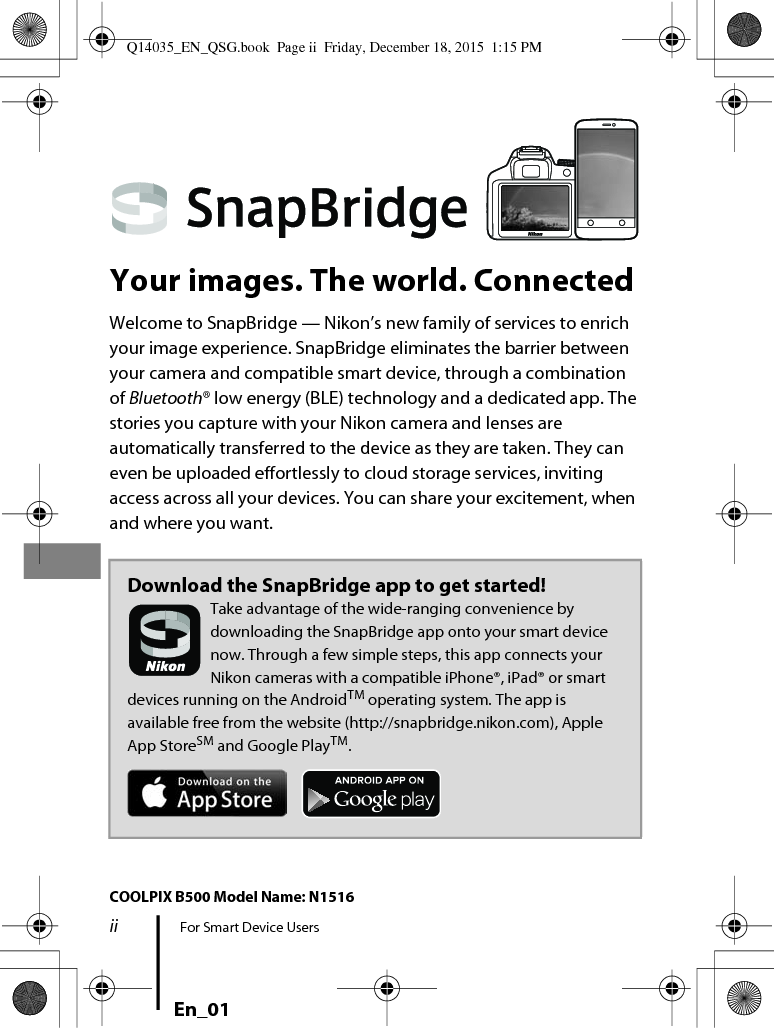ii For Smart Device UsersEn_01Your images. The world. ConnectedWelcome to SnapBridge — Nikon’s new family of services to enrich your image experience. SnapBridge eliminates the barrier between your camera and compatible smart device, through a combination of Bluetooth® low energy (BLE) technology and a dedicated app. The stories you capture with your Nikon camera and lenses are automatically transferred to the device as they are taken. They can even be uploaded effortlessly to cloud storage services, inviting access across all your devices. You can share your excitement, when and where you want.Download the SnapBridge app to get started!Take advantage of the wide-ranging convenience by downloading the SnapBridge app onto your smart device now. Through a few simple steps, this app connects your Nikon cameras with a compatible iPhone®, iPad® or smart devices running on the AndroidTM operating system. The app is available free from the website (http://snapbridge.nikon.com), Apple App StoreSM and Google PlayTM.For Smart Device UsersCOOLPIX B500 Model Name: N1516Q14035_EN_QSG.book  Page ii  Friday, December 18, 2015  1:15 PM