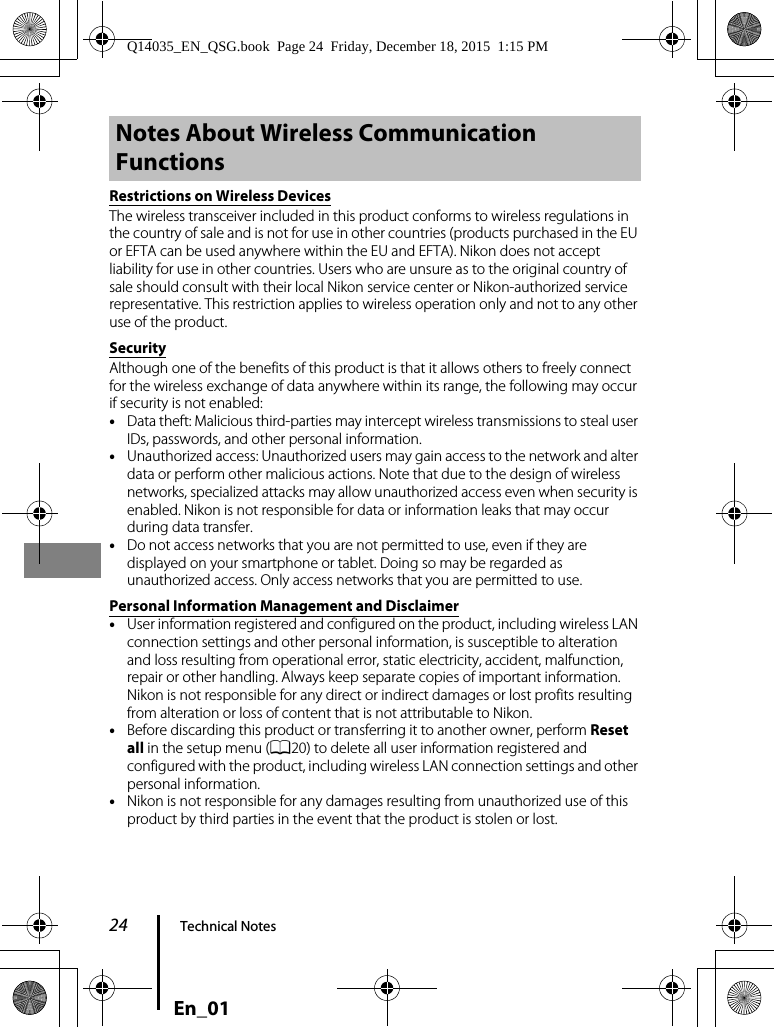 24 Technical NotesEn_01Restrictions on Wireless DevicesThe wireless transceiver included in this product conforms to wireless regulations in the country of sale and is not for use in other countries (products purchased in the EU or EFTA can be used anywhere within the EU and EFTA). Nikon does not accept liability for use in other countries. Users who are unsure as to the original country of sale should consult with their local Nikon service center or Nikon-authorized service representative. This restriction applies to wireless operation only and not to any other use of the product.SecurityAlthough one of the benefits of this product is that it allows others to freely connect for the wireless exchange of data anywhere within its range, the following may occur if security is not enabled:•Data theft: Malicious third-parties may intercept wireless transmissions to steal user IDs, passwords, and other personal information.•Unauthorized access: Unauthorized users may gain access to the network and alter data or perform other malicious actions. Note that due to the design of wireless networks, specialized attacks may allow unauthorized access even when security is enabled. Nikon is not responsible for data or information leaks that may occur during data transfer.•Do not access networks that you are not permitted to use, even if they are displayed on your smartphone or tablet. Doing so may be regarded as unauthorized access. Only access networks that you are permitted to use.Personal Information Management and Disclaimer•User information registered and configured on the product, including wireless LAN connection settings and other personal information, is susceptible to alteration and loss resulting from operational error, static electricity, accident, malfunction, repair or other handling. Always keep separate copies of important information. Nikon is not responsible for any direct or indirect damages or lost profits resulting from alteration or loss of content that is not attributable to Nikon.•Before discarding this product or transferring it to another owner, perform Reset all in the setup menu (A20) to delete all user information registered and configured with the product, including wireless LAN connection settings and other personal information.•Nikon is not responsible for any damages resulting from unauthorized use of this product by third parties in the event that the product is stolen or lost.Notes About Wireless Communication FunctionsQ14035_EN_QSG.book  Page 24  Friday, December 18, 2015  1:15 PM