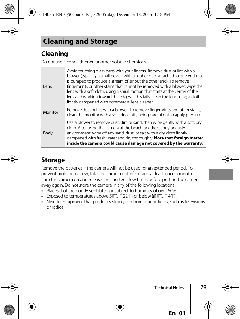 29Technical NotesEn_01CleaningDo not use alcohol, thinner, or other volatile chemicals.StorageRemove the batteries if the camera will not be used for an extended period. To prevent mold or mildew, take the camera out of storage at least once a month.Turn the camera on and release the shutter a few times before putting the camera away again. Do not store the camera in any of the following locations:•Places that are poorly ventilated or subject to humidity of over 60%•Exposed to temperatures above 50°C (122°F) or below –10°C (14°F)•Next to equipment that produces strong electromagnetic fields, such as televisions or radiosCleaning and StorageLensAvoid touching glass parts with your fingers. Remove dust or lint with a blower (typically a small device with a rubber bulb attached to one end that is pumped to produce a stream of air out the other end). To remove fingerprints or other stains that cannot be removed with a blower, wipe the lens with a soft cloth, using a spiral motion that starts at the center of the lens and working toward the edges. If this fails, clean the lens using a cloth lightly dampened with commercial lens cleaner.Monitor Remove dust or lint with a blower. To remove fingerprints and other stains, clean the monitor with a soft, dry cloth, being careful not to apply pressure.BodyUse a blower to remove dust, dirt, or sand, then wipe gently with a soft, dry cloth. After using the camera at the beach or other sandy or dusty environment, wipe off any sand, dust, or salt with a dry cloth lightly dampened with fresh water and dry thoroughly. Note that foreign matter inside the camera could cause damage not covered by the warranty.Q14035_EN_QSG.book  Page 29  Friday, December 18, 2015  1:15 PM