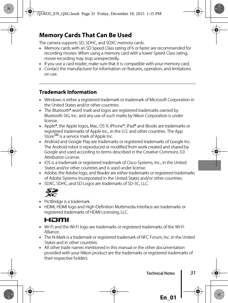 31Technical NotesEn_01Memory Cards That Can Be UsedThe camera supports SD, SDHC, and SDXC memory cards.•Memory cards with an SD Speed Class rating of 6 or faster are recommended for recording movies. When using a memory card with a lower Speed Class rating, movie recording may stop unexpectedly.•If you use a card reader, make sure that it is compatible with your memory card.•Contact the manufacturer for information on features, operation, and limitations on use.Trademark Information•Windows is either a registered trademark or trademark of Microsoft Corporation in the United States and/or other countries.•The Bluetooth® word mark and logos are registered trademarks owned by Bluetooth SIG, Inc. and any use of such marks by Nikon Corporation is under license.•Apple®, the Apple logos, Mac, OS X, iPhone®, iPad® and iBooks are trademarks or registered trademarks of Apple Inc., in the U.S. and other countries. The App StoreSM is a service mark of Apple Inc.•Android and Google Play are trademarks or registered trademarks of Google Inc. The Android robot is reproduced or modified from work created and shared by Google and used according to terms described in the Creative Commons 3.0 Attribution License.•iOS is a trademark or registered trademark of Cisco Systems, Inc., in the United States and/or other countries and is used under license.•Adobe, the Adobe logo, and Reader are either trademarks or registered trademarks of Adobe Systems Incorporated in the United States and/or other countries.•SDXC, SDHC, and SD Logos are trademarks of SD-3C, LLC.•PictBridge is a trademark.•HDMI, HDMI logo and High-Definition Multimedia Interface are trademarks or registered trademarks of HDMI Licensing, LLC.•Wi-Fi and the Wi-Fi logo are trademarks or registered trademarks of the Wi-Fi Alliance.•The N-Mark is a trademark or registered trademark of NFC Forum, Inc. in the United States and in other countries.•All other trade names mentioned in this manual or the other documentation provided with your Nikon product are the trademarks or registered trademarks of their respective holders.Q14035_EN_QSG.book  Page 31  Friday, December 18, 2015  1:15 PM